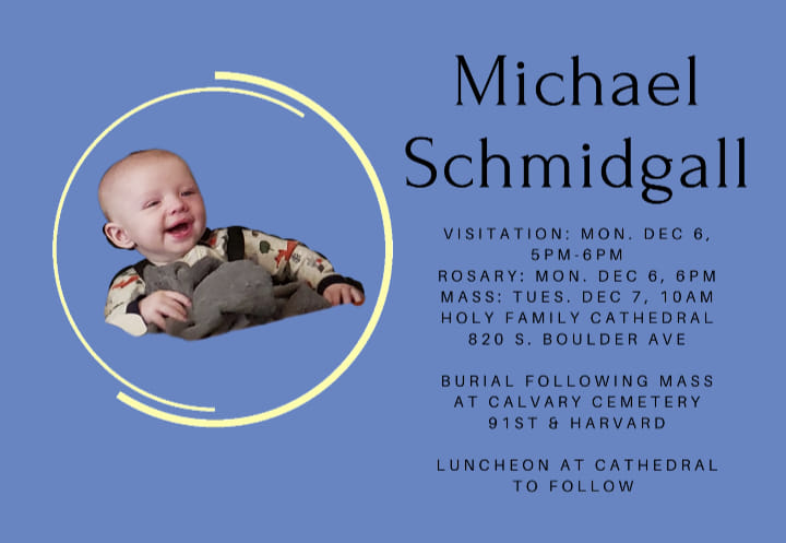 Michael Schmidgall Visitation: Mon. Dec 6, 5 pm – 6 pm Rosary: Mon. Dec 6,  6 pm Mass: Tues, Dec 7, 10 am Holy Family Cathedral 820 S. Boulder Ave.  Burial following Mass at Calvary Cemetery 91st & Harvard  Luncheon at Cathedral to follow